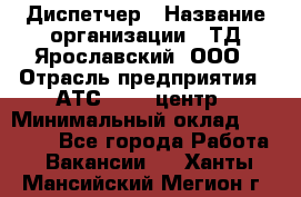 Диспетчер › Название организации ­ ТД Ярославский, ООО › Отрасль предприятия ­ АТС, call-центр › Минимальный оклад ­ 22 000 - Все города Работа » Вакансии   . Ханты-Мансийский,Мегион г.